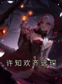 【抖音热推】许知欢齐远琛全文在线阅读-《许知欢齐远琛》全章节目录